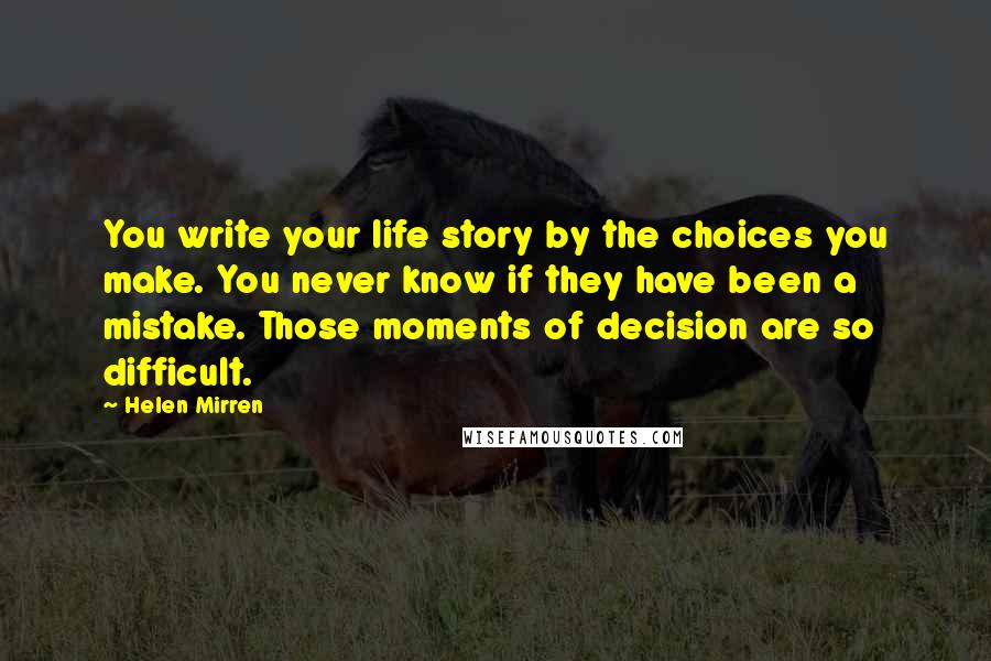 Helen Mirren Quotes: You write your life story by the choices you make. You never know if they have been a mistake. Those moments of decision are so difficult.