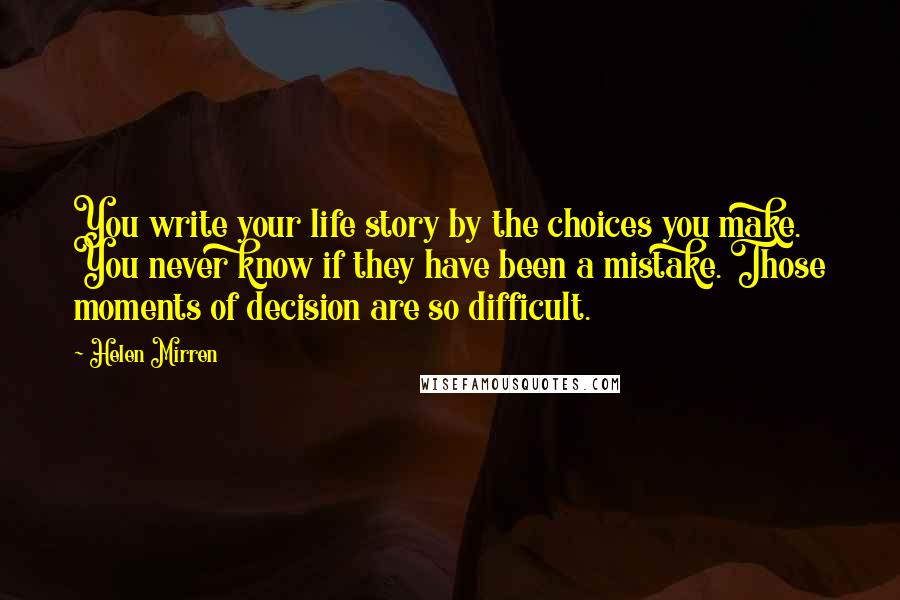Helen Mirren Quotes: You write your life story by the choices you make. You never know if they have been a mistake. Those moments of decision are so difficult.