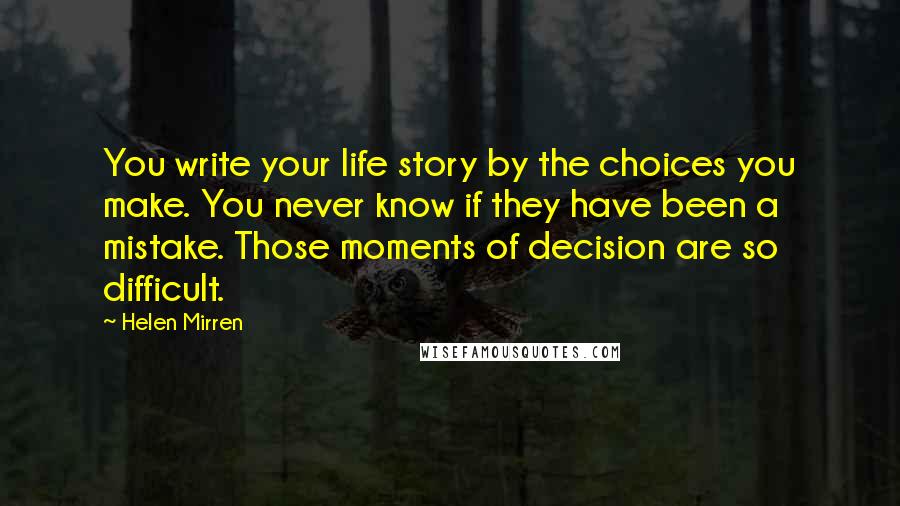 Helen Mirren Quotes: You write your life story by the choices you make. You never know if they have been a mistake. Those moments of decision are so difficult.
