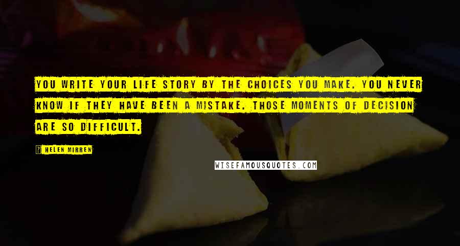 Helen Mirren Quotes: You write your life story by the choices you make. You never know if they have been a mistake. Those moments of decision are so difficult.