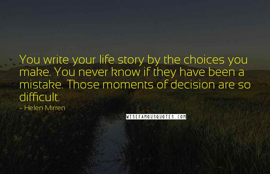Helen Mirren Quotes: You write your life story by the choices you make. You never know if they have been a mistake. Those moments of decision are so difficult.