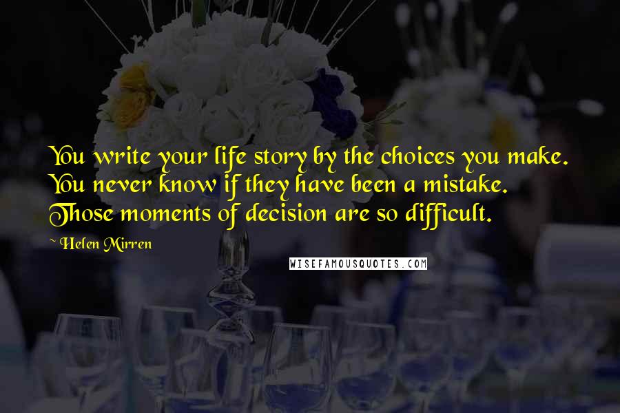 Helen Mirren Quotes: You write your life story by the choices you make. You never know if they have been a mistake. Those moments of decision are so difficult.