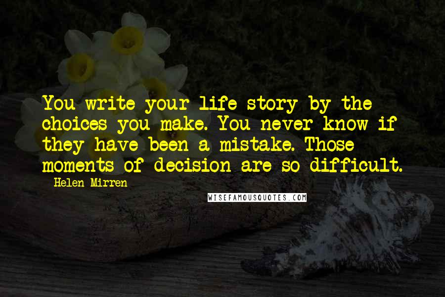 Helen Mirren Quotes: You write your life story by the choices you make. You never know if they have been a mistake. Those moments of decision are so difficult.