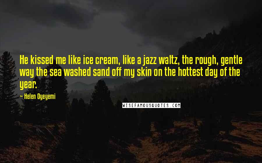 Helen Oyeyemi Quotes: He kissed me like ice cream, like a jazz waltz, the rough, gentle way the sea washed sand off my skin on the hottest day of the year.