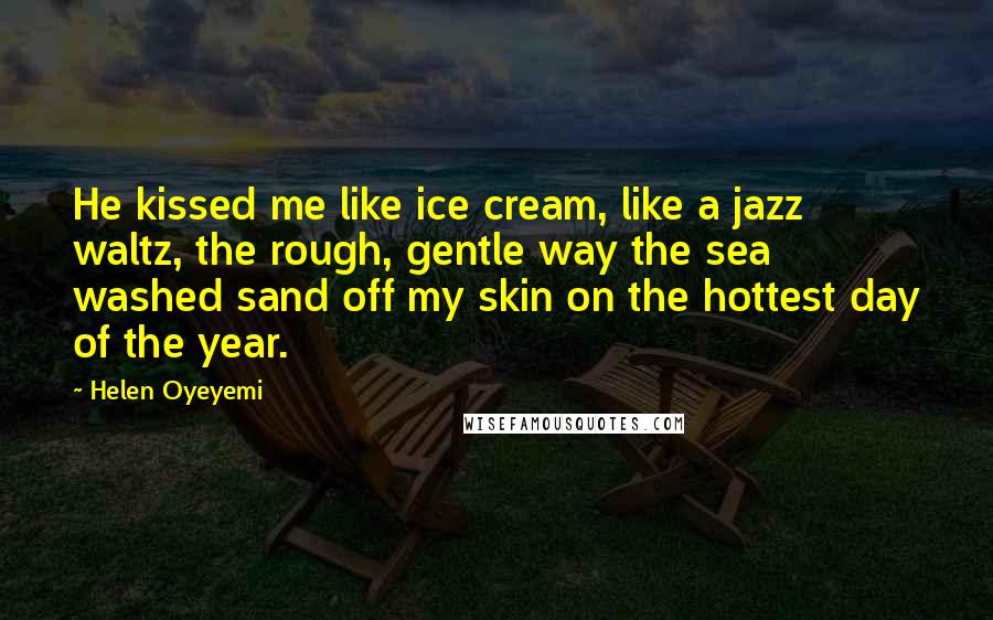 Helen Oyeyemi Quotes: He kissed me like ice cream, like a jazz waltz, the rough, gentle way the sea washed sand off my skin on the hottest day of the year.