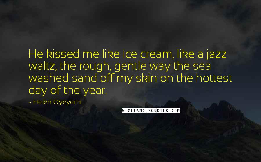 Helen Oyeyemi Quotes: He kissed me like ice cream, like a jazz waltz, the rough, gentle way the sea washed sand off my skin on the hottest day of the year.