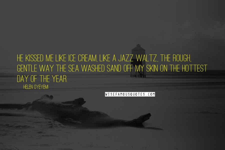 Helen Oyeyemi Quotes: He kissed me like ice cream, like a jazz waltz, the rough, gentle way the sea washed sand off my skin on the hottest day of the year.