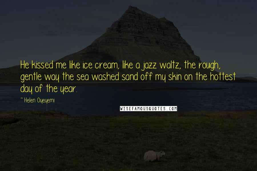 Helen Oyeyemi Quotes: He kissed me like ice cream, like a jazz waltz, the rough, gentle way the sea washed sand off my skin on the hottest day of the year.