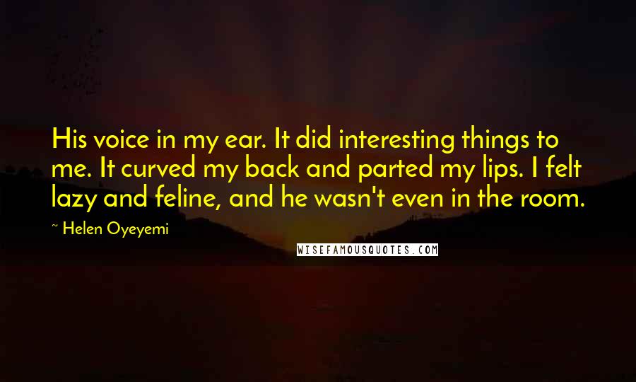 Helen Oyeyemi Quotes: His voice in my ear. It did interesting things to me. It curved my back and parted my lips. I felt lazy and feline, and he wasn't even in the room.