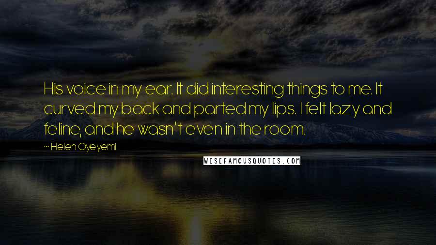 Helen Oyeyemi Quotes: His voice in my ear. It did interesting things to me. It curved my back and parted my lips. I felt lazy and feline, and he wasn't even in the room.