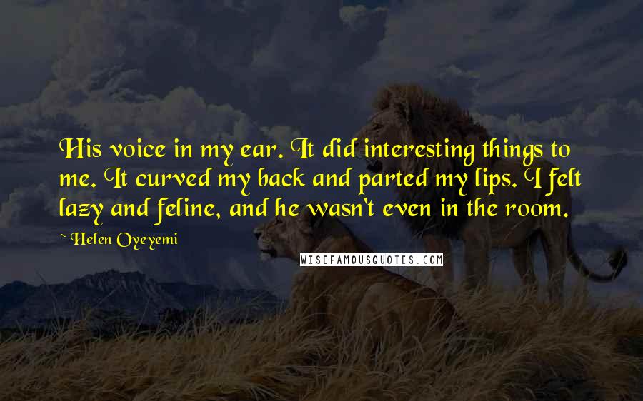 Helen Oyeyemi Quotes: His voice in my ear. It did interesting things to me. It curved my back and parted my lips. I felt lazy and feline, and he wasn't even in the room.