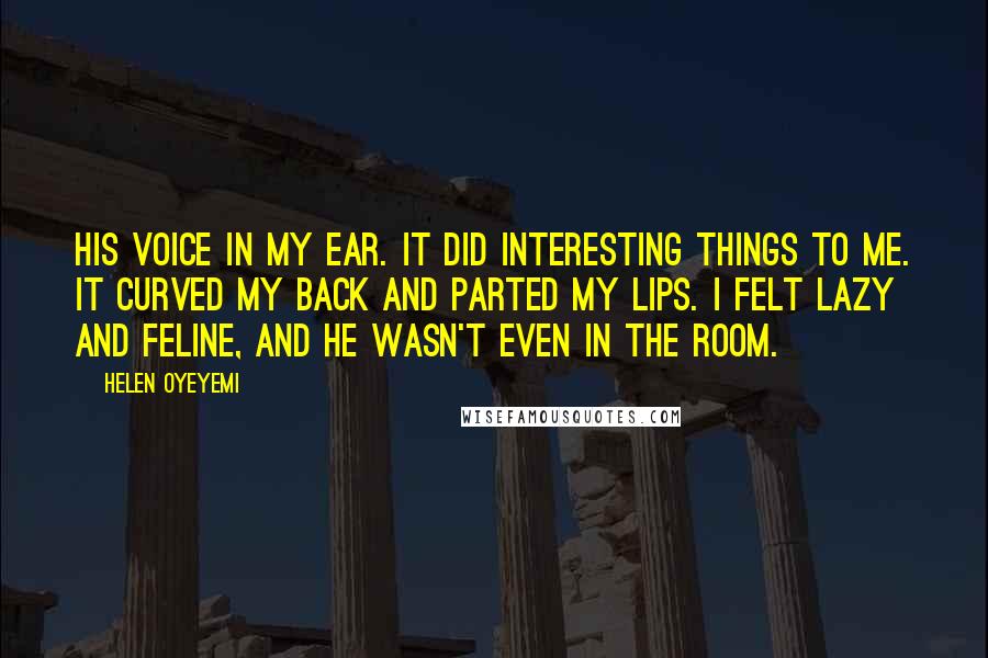 Helen Oyeyemi Quotes: His voice in my ear. It did interesting things to me. It curved my back and parted my lips. I felt lazy and feline, and he wasn't even in the room.