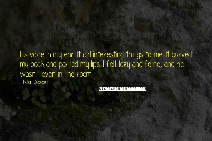 Helen Oyeyemi Quotes: His voice in my ear. It did interesting things to me. It curved my back and parted my lips. I felt lazy and feline, and he wasn't even in the room.