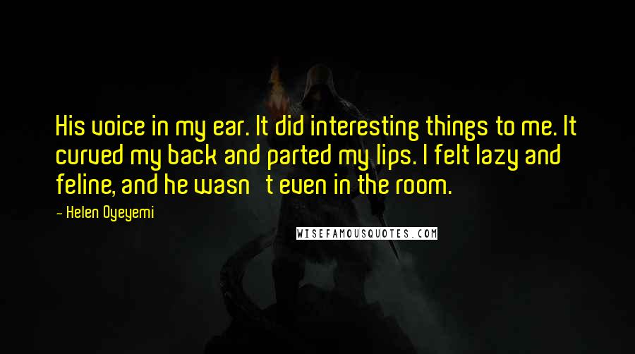 Helen Oyeyemi Quotes: His voice in my ear. It did interesting things to me. It curved my back and parted my lips. I felt lazy and feline, and he wasn't even in the room.