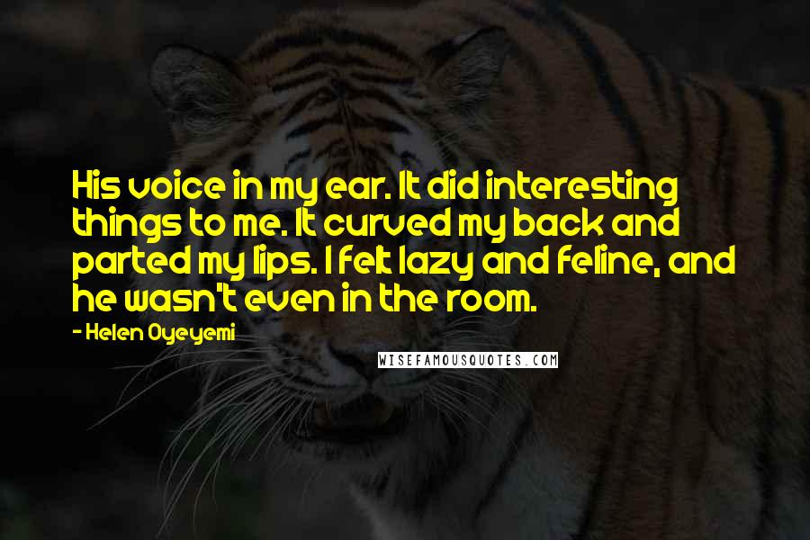 Helen Oyeyemi Quotes: His voice in my ear. It did interesting things to me. It curved my back and parted my lips. I felt lazy and feline, and he wasn't even in the room.