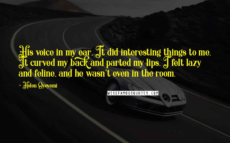Helen Oyeyemi Quotes: His voice in my ear. It did interesting things to me. It curved my back and parted my lips. I felt lazy and feline, and he wasn't even in the room.