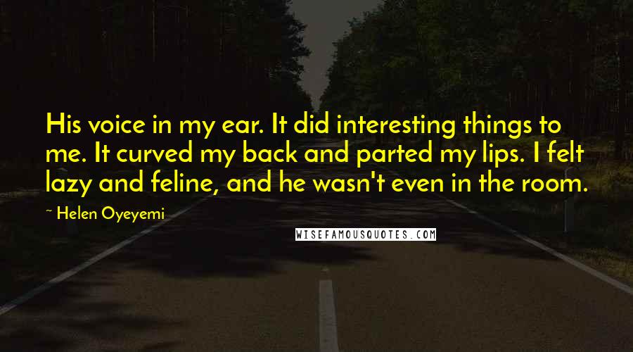 Helen Oyeyemi Quotes: His voice in my ear. It did interesting things to me. It curved my back and parted my lips. I felt lazy and feline, and he wasn't even in the room.