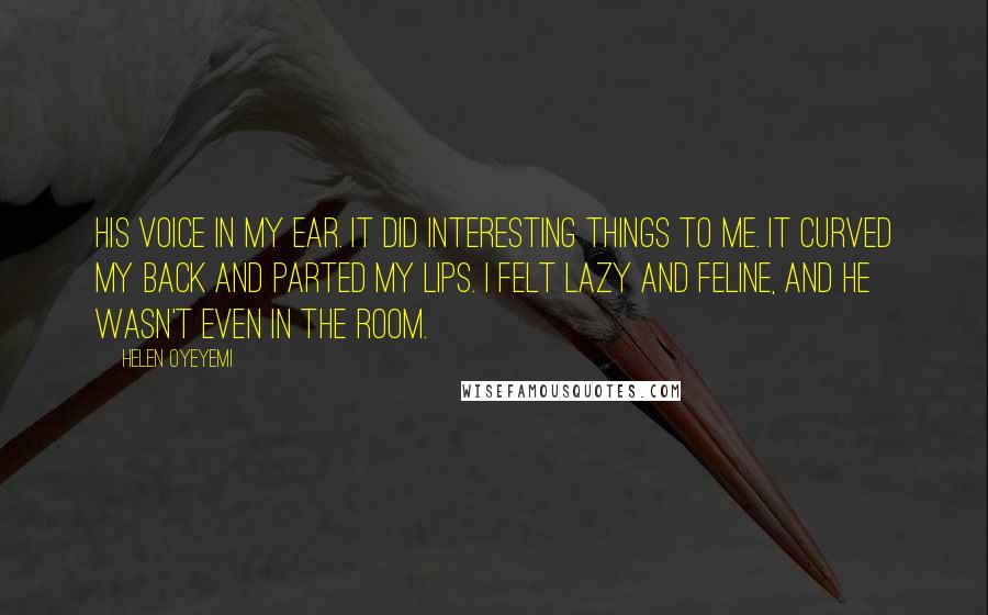 Helen Oyeyemi Quotes: His voice in my ear. It did interesting things to me. It curved my back and parted my lips. I felt lazy and feline, and he wasn't even in the room.