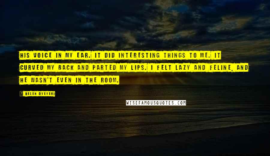 Helen Oyeyemi Quotes: His voice in my ear. It did interesting things to me. It curved my back and parted my lips. I felt lazy and feline, and he wasn't even in the room.