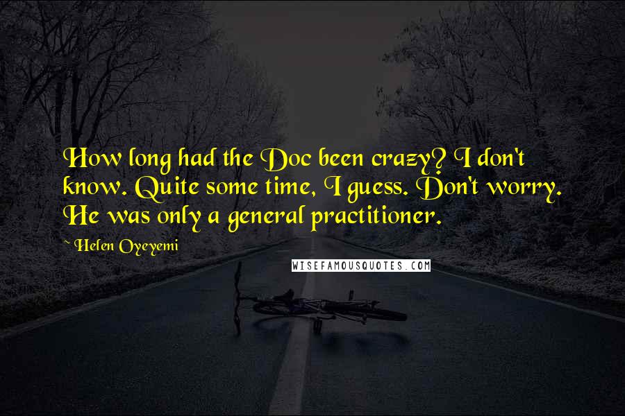 Helen Oyeyemi Quotes: How long had the Doc been crazy? I don't know. Quite some time, I guess. Don't worry. He was only a general practitioner.