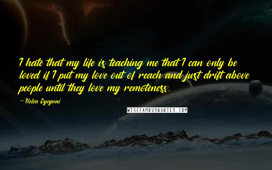 Helen Oyeyemi Quotes: I hate that my life is teaching me that I can only be loved if I put my love out of reach and just drift above people until they love my remoteness.