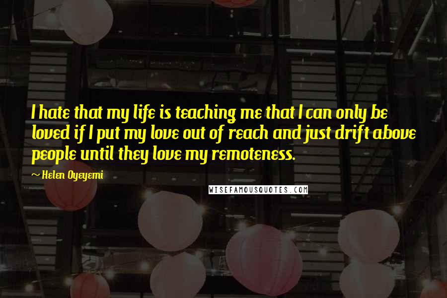 Helen Oyeyemi Quotes: I hate that my life is teaching me that I can only be loved if I put my love out of reach and just drift above people until they love my remoteness.