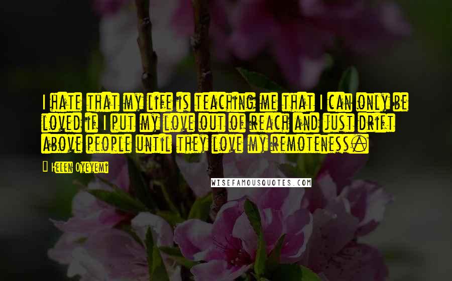 Helen Oyeyemi Quotes: I hate that my life is teaching me that I can only be loved if I put my love out of reach and just drift above people until they love my remoteness.