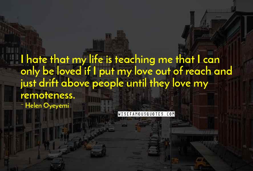 Helen Oyeyemi Quotes: I hate that my life is teaching me that I can only be loved if I put my love out of reach and just drift above people until they love my remoteness.