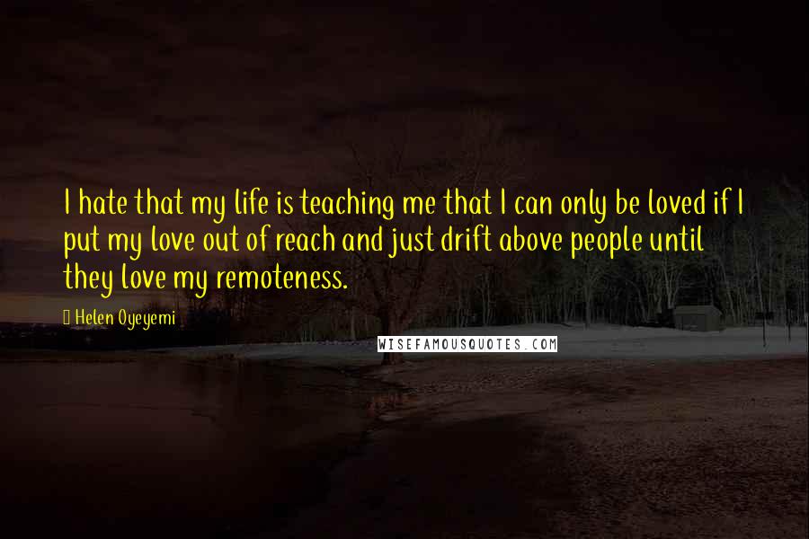 Helen Oyeyemi Quotes: I hate that my life is teaching me that I can only be loved if I put my love out of reach and just drift above people until they love my remoteness.