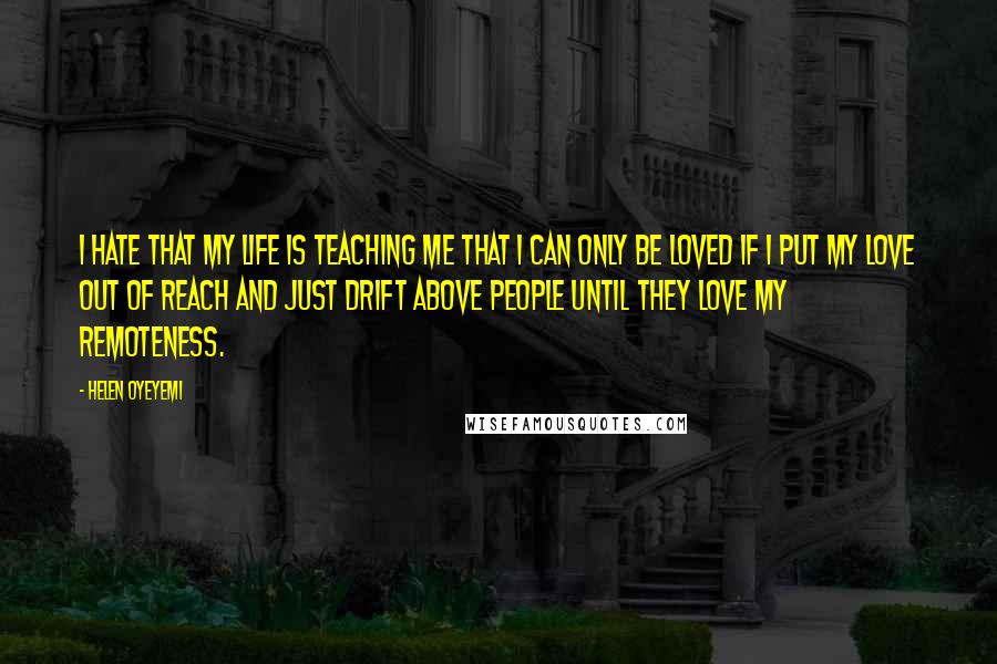 Helen Oyeyemi Quotes: I hate that my life is teaching me that I can only be loved if I put my love out of reach and just drift above people until they love my remoteness.