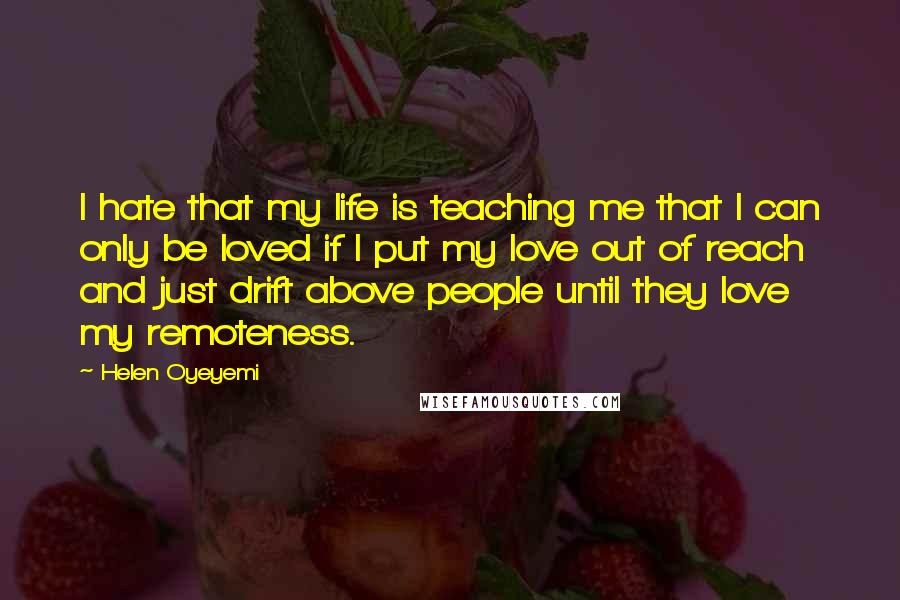 Helen Oyeyemi Quotes: I hate that my life is teaching me that I can only be loved if I put my love out of reach and just drift above people until they love my remoteness.