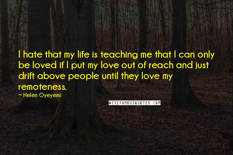 Helen Oyeyemi Quotes: I hate that my life is teaching me that I can only be loved if I put my love out of reach and just drift above people until they love my remoteness.