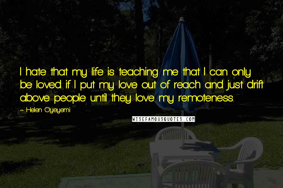 Helen Oyeyemi Quotes: I hate that my life is teaching me that I can only be loved if I put my love out of reach and just drift above people until they love my remoteness.