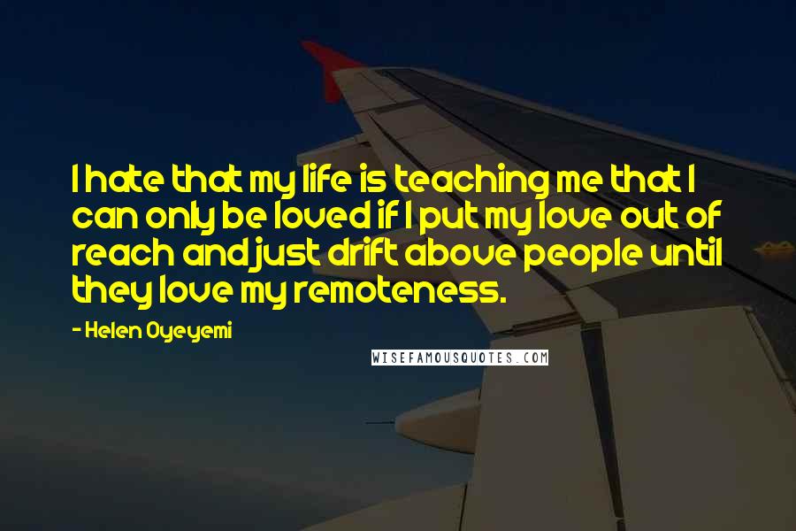 Helen Oyeyemi Quotes: I hate that my life is teaching me that I can only be loved if I put my love out of reach and just drift above people until they love my remoteness.