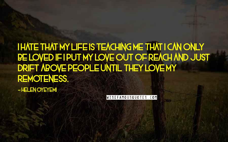 Helen Oyeyemi Quotes: I hate that my life is teaching me that I can only be loved if I put my love out of reach and just drift above people until they love my remoteness.