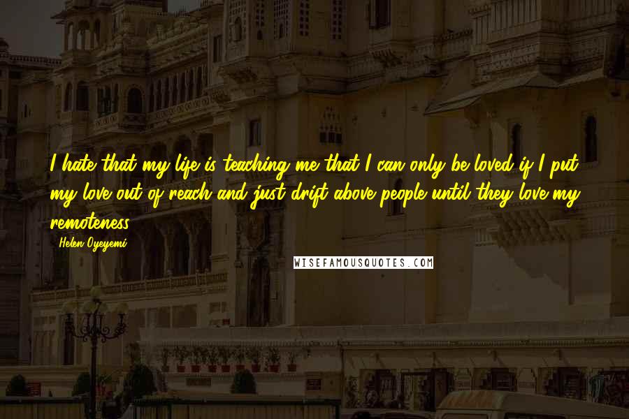 Helen Oyeyemi Quotes: I hate that my life is teaching me that I can only be loved if I put my love out of reach and just drift above people until they love my remoteness.