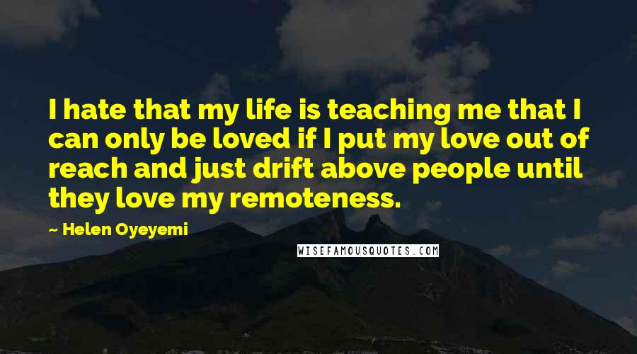 Helen Oyeyemi Quotes: I hate that my life is teaching me that I can only be loved if I put my love out of reach and just drift above people until they love my remoteness.