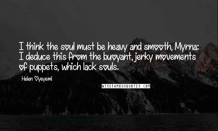 Helen Oyeyemi Quotes: I think the soul must be heavy and smooth, Myrna: I deduce this from the buoyant, jerky movements of puppets, which lack souls.