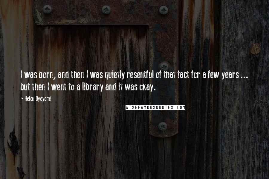 Helen Oyeyemi Quotes: I was born, and then I was quietly resentful of that fact for a few years ... but then I went to a library and it was okay.