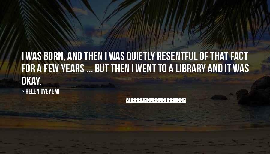 Helen Oyeyemi Quotes: I was born, and then I was quietly resentful of that fact for a few years ... but then I went to a library and it was okay.