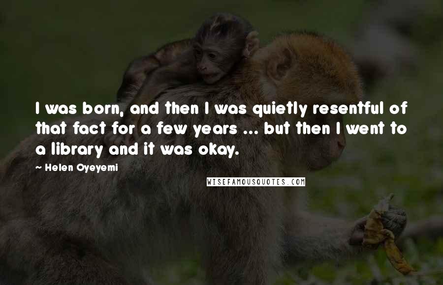 Helen Oyeyemi Quotes: I was born, and then I was quietly resentful of that fact for a few years ... but then I went to a library and it was okay.