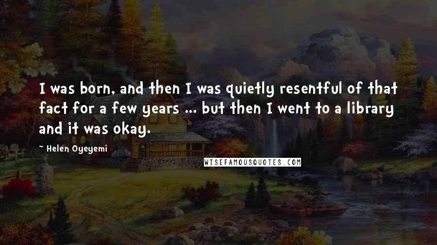 Helen Oyeyemi Quotes: I was born, and then I was quietly resentful of that fact for a few years ... but then I went to a library and it was okay.