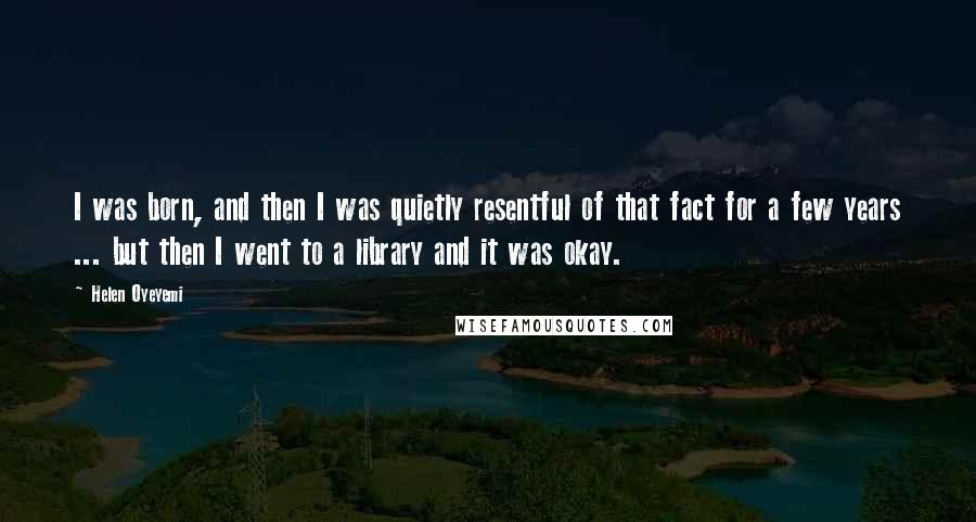 Helen Oyeyemi Quotes: I was born, and then I was quietly resentful of that fact for a few years ... but then I went to a library and it was okay.