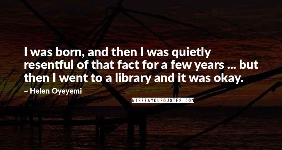 Helen Oyeyemi Quotes: I was born, and then I was quietly resentful of that fact for a few years ... but then I went to a library and it was okay.