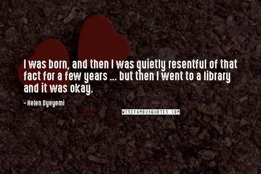 Helen Oyeyemi Quotes: I was born, and then I was quietly resentful of that fact for a few years ... but then I went to a library and it was okay.