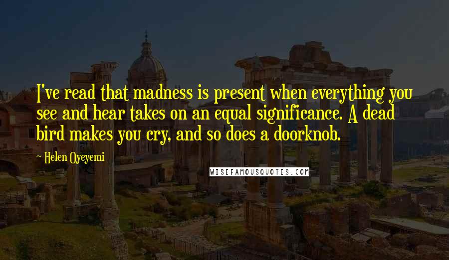 Helen Oyeyemi Quotes: I've read that madness is present when everything you see and hear takes on an equal significance. A dead bird makes you cry, and so does a doorknob.