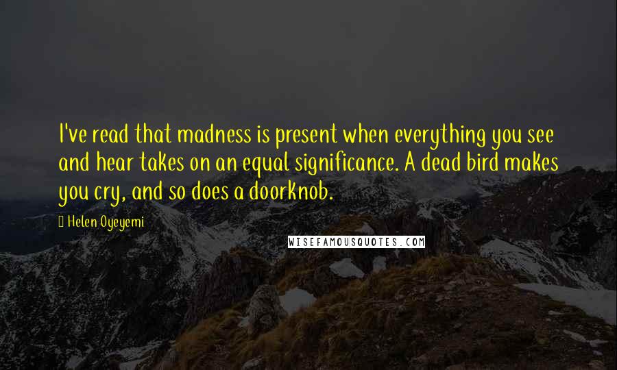 Helen Oyeyemi Quotes: I've read that madness is present when everything you see and hear takes on an equal significance. A dead bird makes you cry, and so does a doorknob.