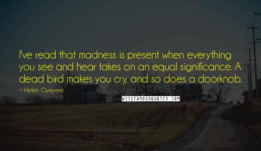 Helen Oyeyemi Quotes: I've read that madness is present when everything you see and hear takes on an equal significance. A dead bird makes you cry, and so does a doorknob.