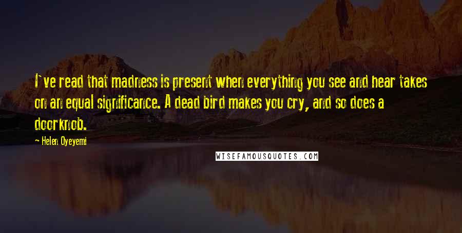 Helen Oyeyemi Quotes: I've read that madness is present when everything you see and hear takes on an equal significance. A dead bird makes you cry, and so does a doorknob.