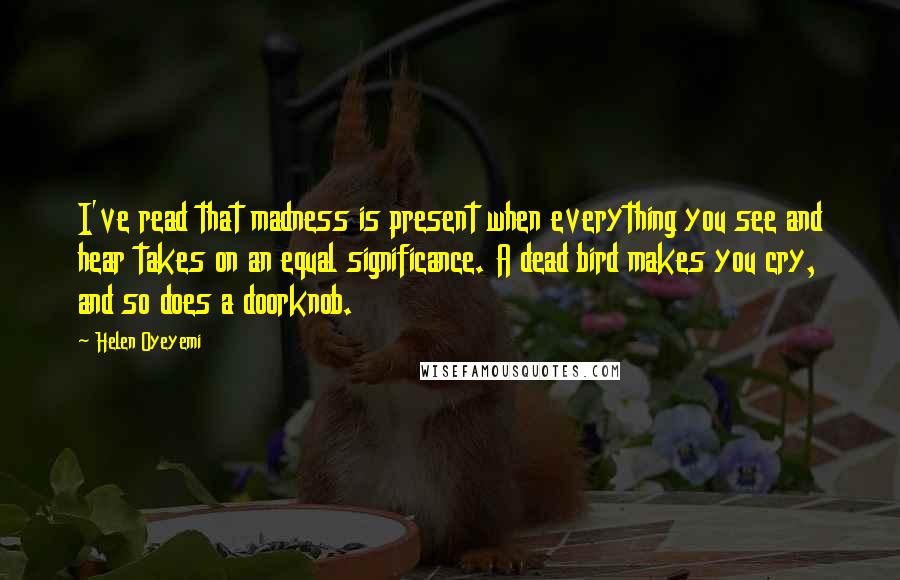 Helen Oyeyemi Quotes: I've read that madness is present when everything you see and hear takes on an equal significance. A dead bird makes you cry, and so does a doorknob.